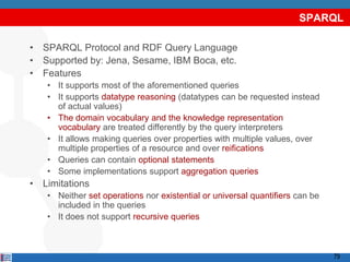 SPARQL

• SPARQL Protocol and RDF Query Language
• Supported by: Jena, Sesame, IBM Boca, etc.
• Features
   • It supports most of the aforementioned queries
   • It supports datatype reasoning (datatypes can be requested instead
     of actual values)
   • The domain vocabulary and the knowledge representation
     vocabulary are treated differently by the query interpreters
   • It allows making queries over properties with multiple values, over
     multiple properties of a resource and over reifications
   • Queries can contain optional statements
   • Some implementations support aggregation queries
• Limitations
   • Neither set operations nor existential or universal quantifiers can be
     included in the queries
   • It does not support recursive queries



                                                                              79
 