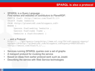 SPARQL is also a protocol

•   SPARQL is a Query Language …
    Find names and websites of contributors to PlanetRDF:
    PREFIX foaf: <http://xmlns.com/foaf/0.1/>
    SELECT ?name ?website
    FROM <http://planetrdf.com/bloggers.rdf>
    WHERE {
         ?person foaf:weblog ?website .
         ?person foaf:name ?name .
         ?website a foaf:Document }

•   ... and a Protocol
    http://.../qps?query-lang=http://www.w3.org/TR/rdf-sparql-query/
    &graph-id=http://planetrdf.com/bloggers.rdf&query=PREFIXfoaf:
    <http://xmlns.com/foaf/0.1/...

•   Services running SPARQL queries over a set of graphs
•   A transport protocol for invoking the service
•   Based on ideas from earlier protocol work such as Joseki
•   Describing the service with Web Service technologies



                                                                        80
 