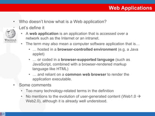 Web Applications

• Who doesn‟t know what is a Web application?
• Let‟s define it
   • A web application is an application that is accessed over a
     network such as the Internet or an intranet.
   • The term may also mean a computer software application that is…
      • … hosted in a browser-controlled environment (e.g. a Java
         applet)
      • … or coded in a browser-supported language (such as
         JavaScript, combined with a browser-rendered markup
         language like HTML)
      • … and reliant on a common web browser to render the
         application executable.
• Some comments
   • Too many technology-related terms in the definition
   • No mentions to the evolution of user-generated content (Web1.0 
     Web2.0), although it is already well understood.
 