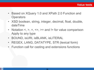 Value tests


• Based on XQuery 1.0 and XPath 2.0 Function and
  Operators
• XSD boolean, string, integer, decimal, float, double,
  dateTime
• Notation <, >, =, <=, >= and != for value comparison
  Apply to any type
• BOUND, isURI, isBLANK, isLITERAL
• REGEX, LANG, DATATYPE, STR (lexical form)
• Function call for casting and extensions functions




                            94
 