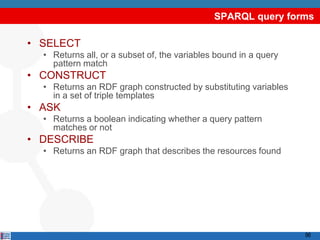 SPARQL query forms

• SELECT
  • Returns all, or a subset of, the variables bound in a query
    pattern match
• CONSTRUCT
  • Returns an RDF graph constructed by substituting variables
    in a set of triple templates
• ASK
  • Returns a boolean indicating whether a query pattern
    matches or not
• DESCRIBE
  • Returns an RDF graph that describes the resources found




                                                                  96
 