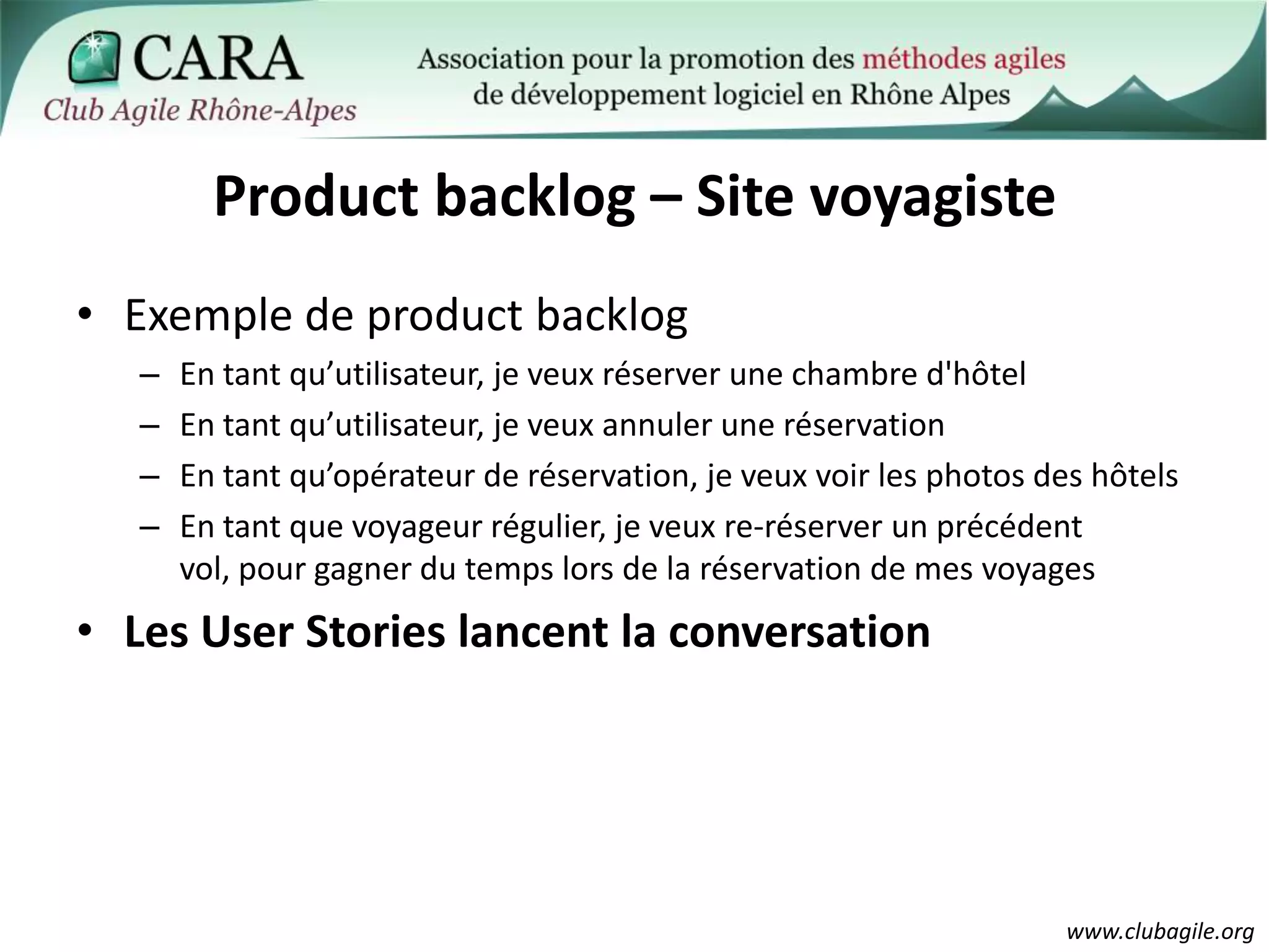 Product backlog – Site voyagisteExemple de product backlogEn tant qu’utilisateur, je veux réserver une chambre d'hôtelEn tant qu’utilisateur, je veux annuler une réservationEn tant qu’opérateur de réservation, je veux voir les photos des hôtelsEn tant que voyageur régulier, je veux re-réserver un précédent vol, pour gagner du temps lors de la réservation de mes voyagesLes User Stories lancent la conversation