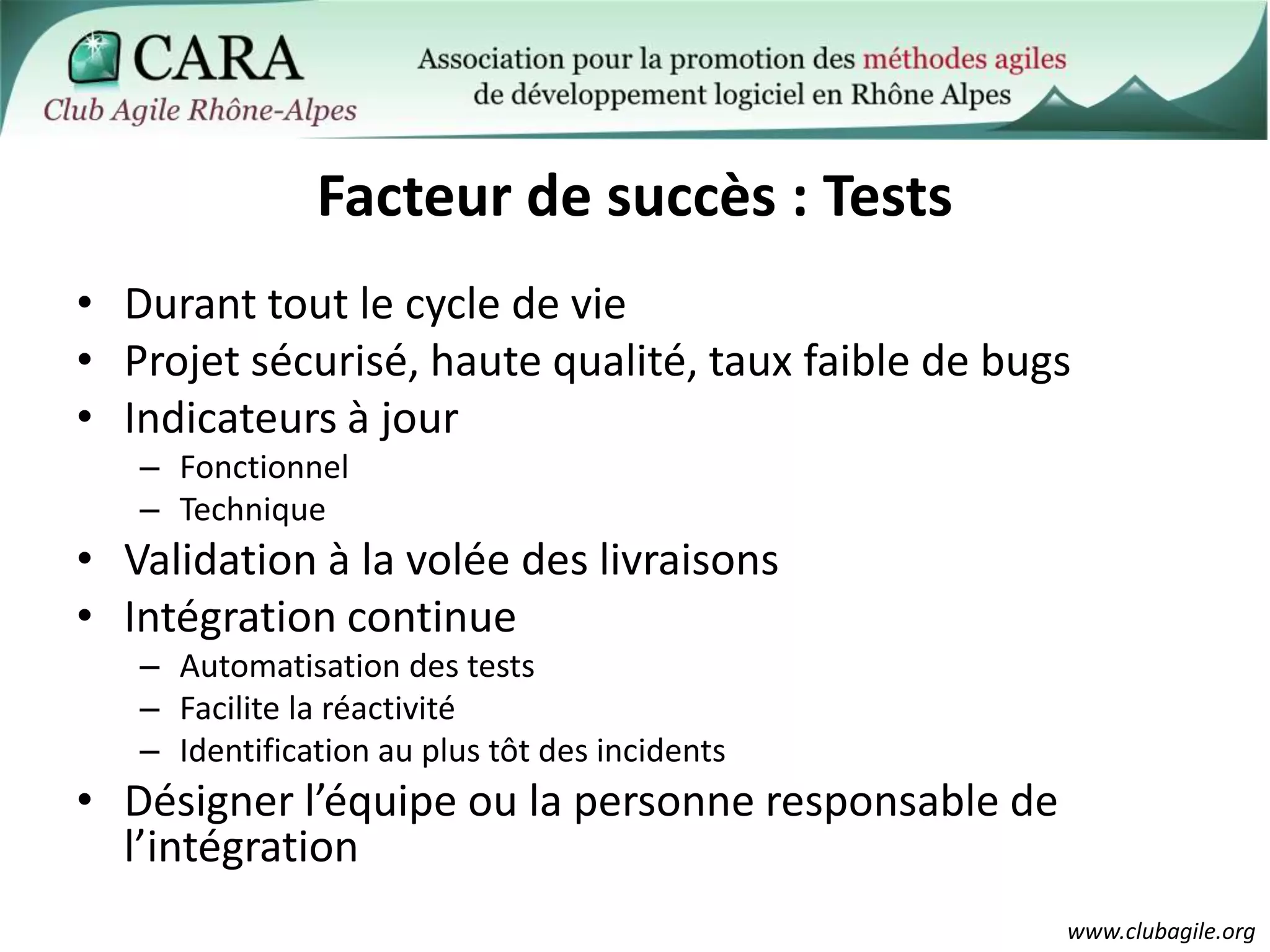 Facteur de succès : TestsDurant tout le cycle de vieProjet sécurisé, haute qualité, taux faible de bugsIndicateurs à jourFonctionnelTechniqueValidation à la volée des livraisonsIntégration continueAutomatisation des testsFacilite la réactivitéIdentification au plus tôt des incidentsDésigner l’équipe ou la personne responsable de l’intégration