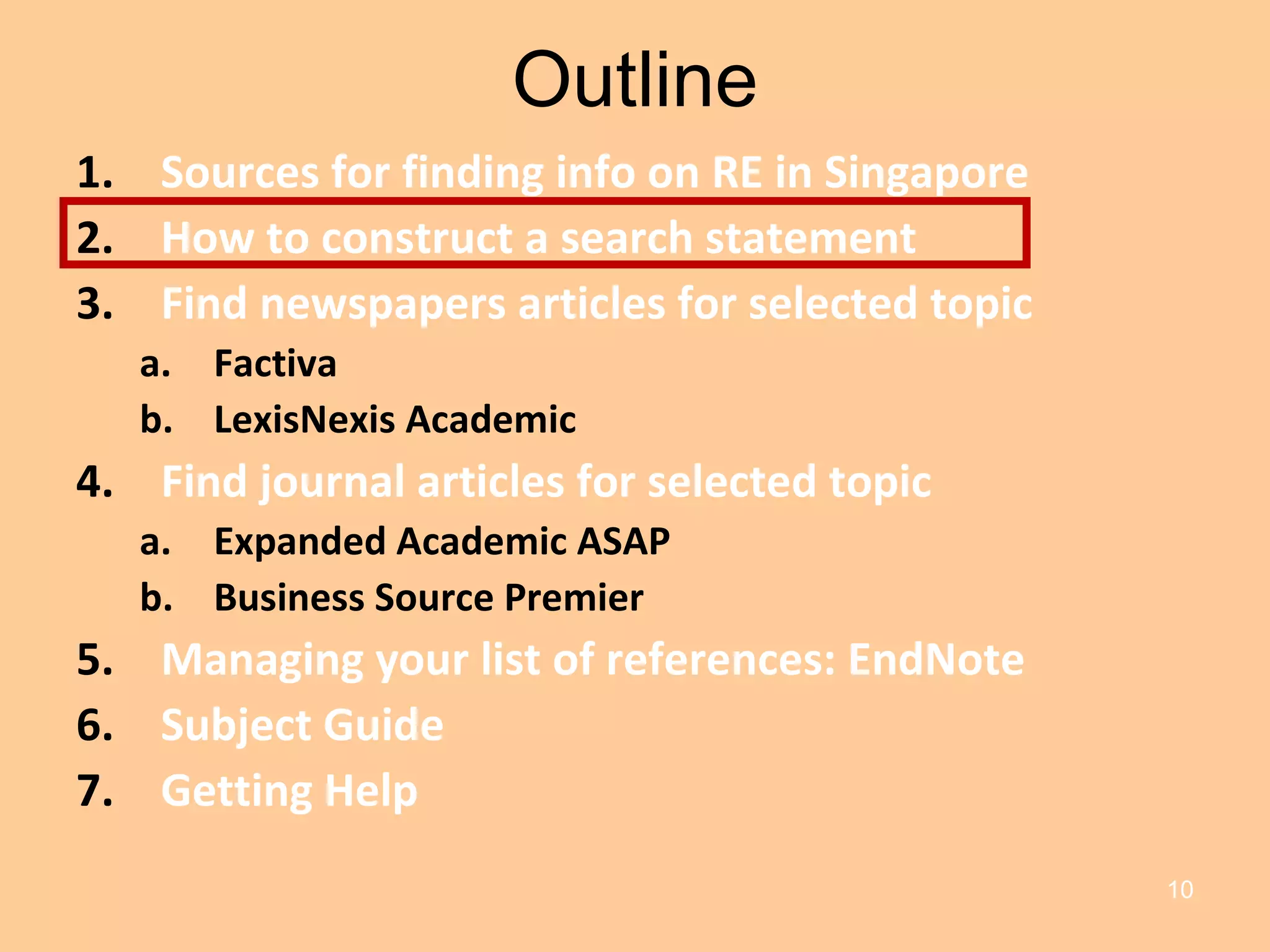 Outline Sources for finding info on RE in Singapore How to construct a search statement Find newspapers articles for selected topic Factiva LexisNexis Academic Find journal articles for selected topic Expanded Academic ASAP Business Source Premier Managing your list of references: EndNote Subject Guide Getting Help 