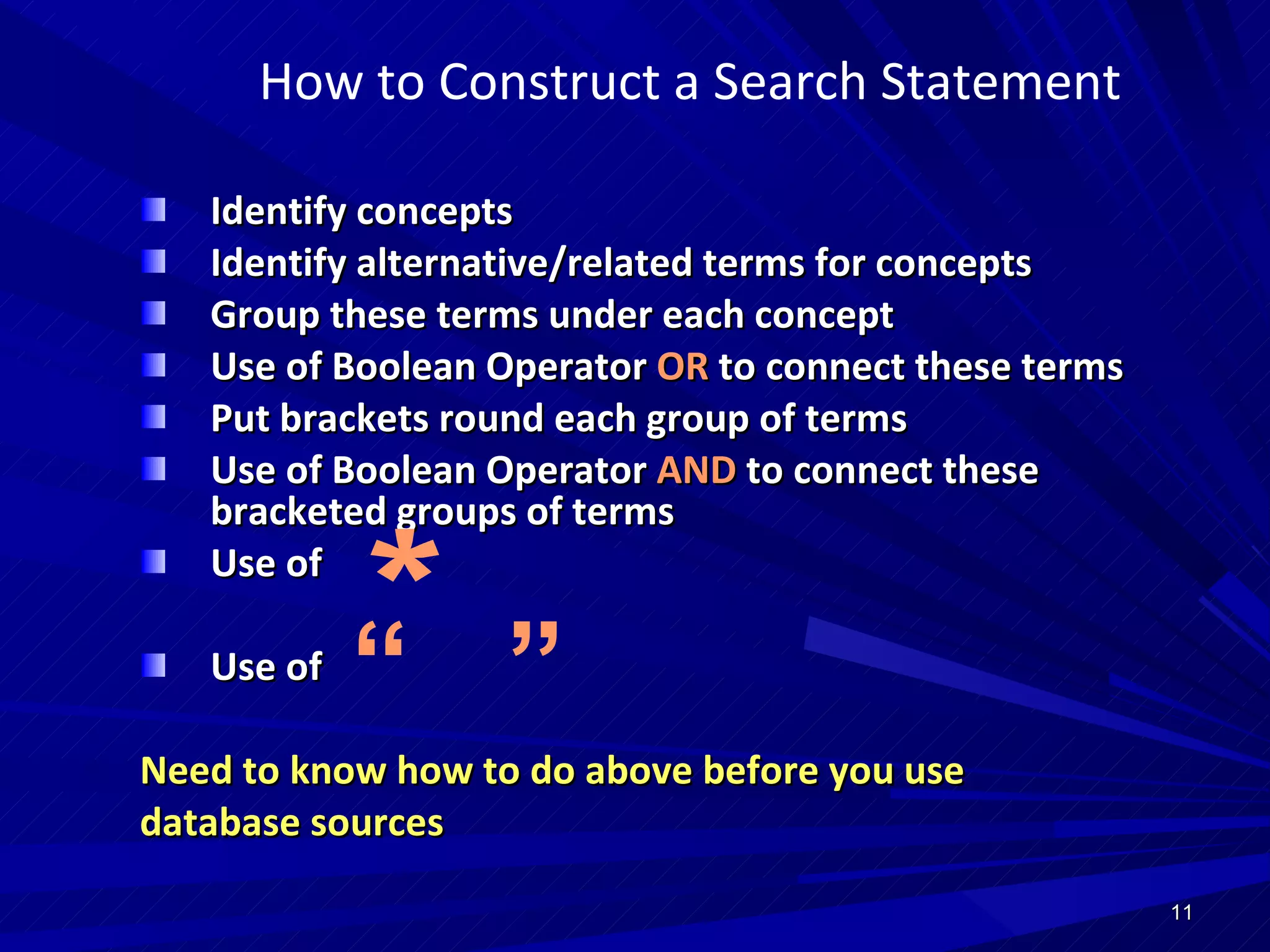 How to Construct a Search Statement Identify concepts Identify alternative/related terms for concepts Group these terms under each concept Use of Boolean Operator  OR  to connect these terms Put brackets round each group of terms Use of Boolean Operator  AND  to connect these bracketed groups of terms Use of  Use of Need to know how to do above before you use database sources * “  ”   