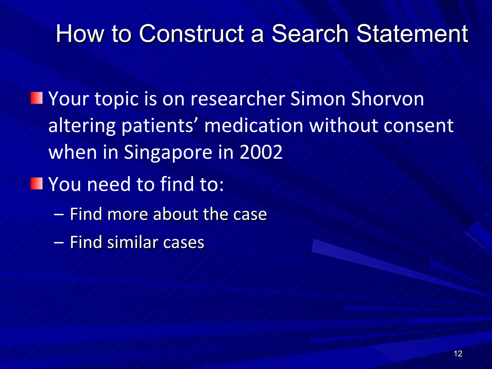 How to Construct a Search Statement Your topic is on researcher Simon Shorvon altering patients’ medication without consent   when in Singapore in 2002 You need to find to: Find more about the case Find similar cases  