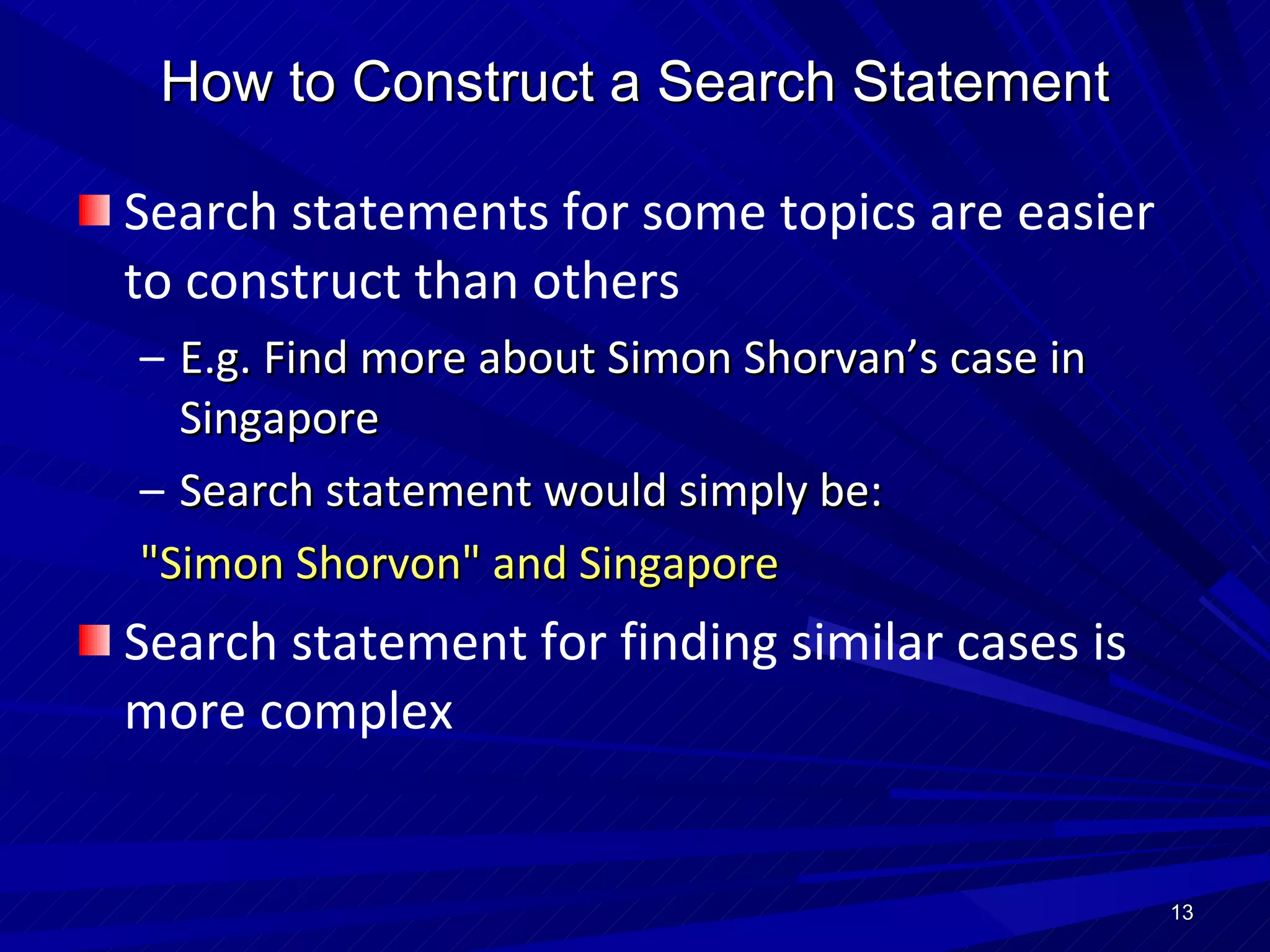 Search statements for some topics are easier to construct than others E.g. Find more about Simon Shorvan’s case in Singapore Search statement would simply be: "Simon Shorvon" and Singapore Search statement for finding similar cases is more complex How to Construct a Search Statement 