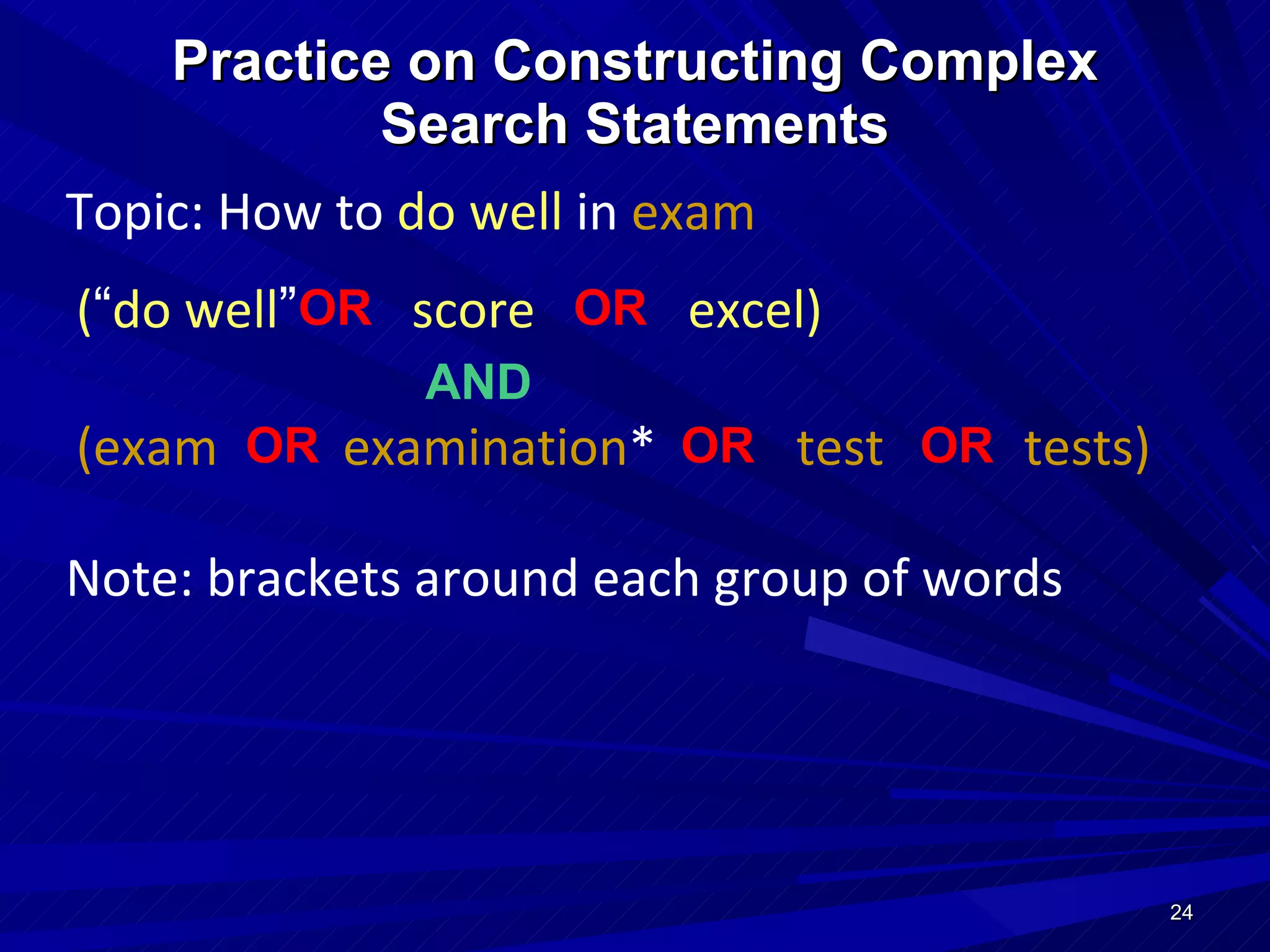 Practice on Constructing Complex Search Statements Topic: How to   do well  in   exam ( “ do well ”   score  excel) (exam  examination *  test  tests) AND   OR  OR  OR  Note: brackets around each group of words OR  OR  
