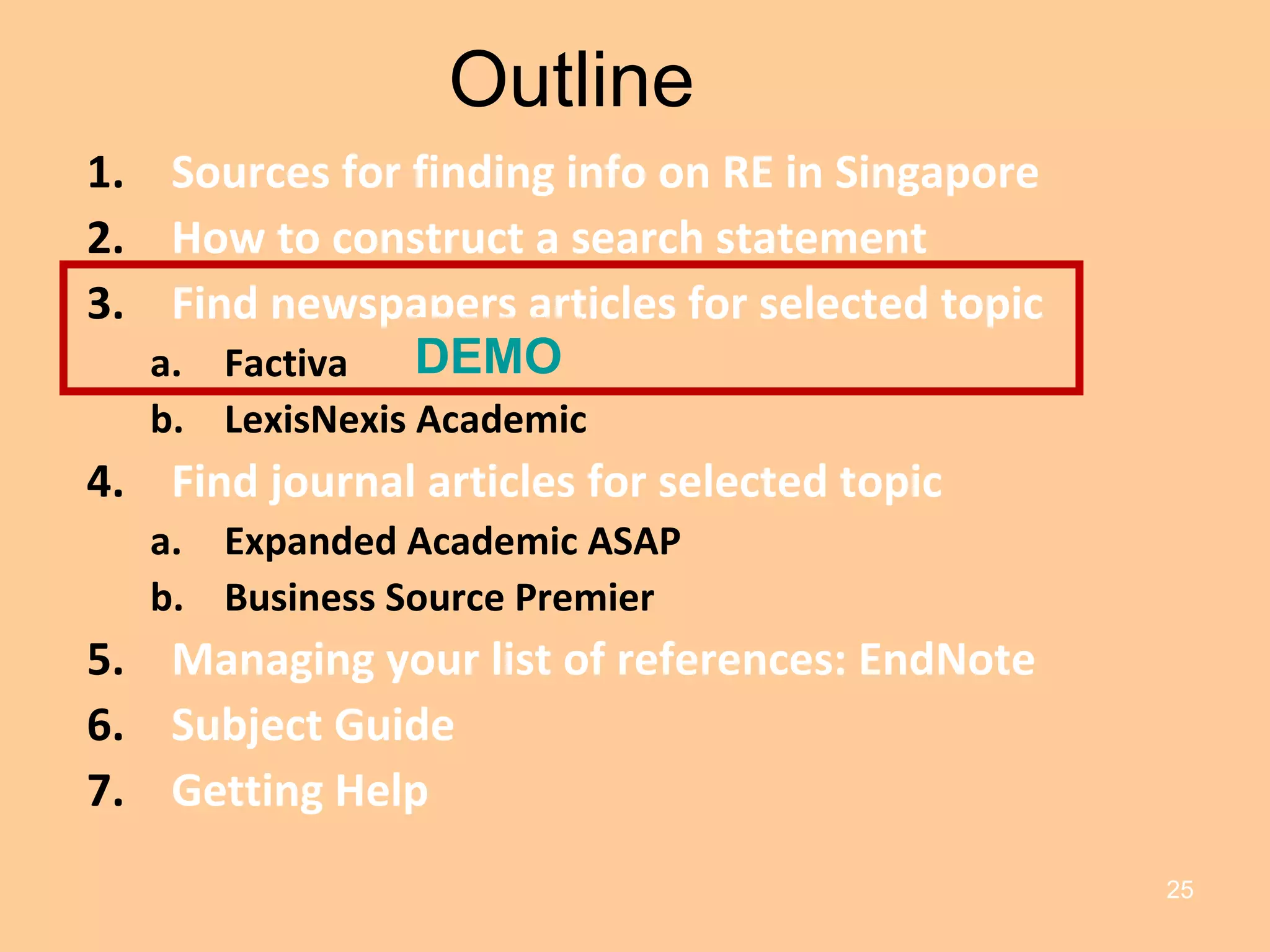Outline Sources for finding info on RE in Singapore How to construct a search statement Find newspapers articles for selected topic Factiva LexisNexis Academic Find journal articles for selected topic Expanded Academic ASAP Business Source Premier Managing your list of references: EndNote Subject Guide Getting Help DEMO 