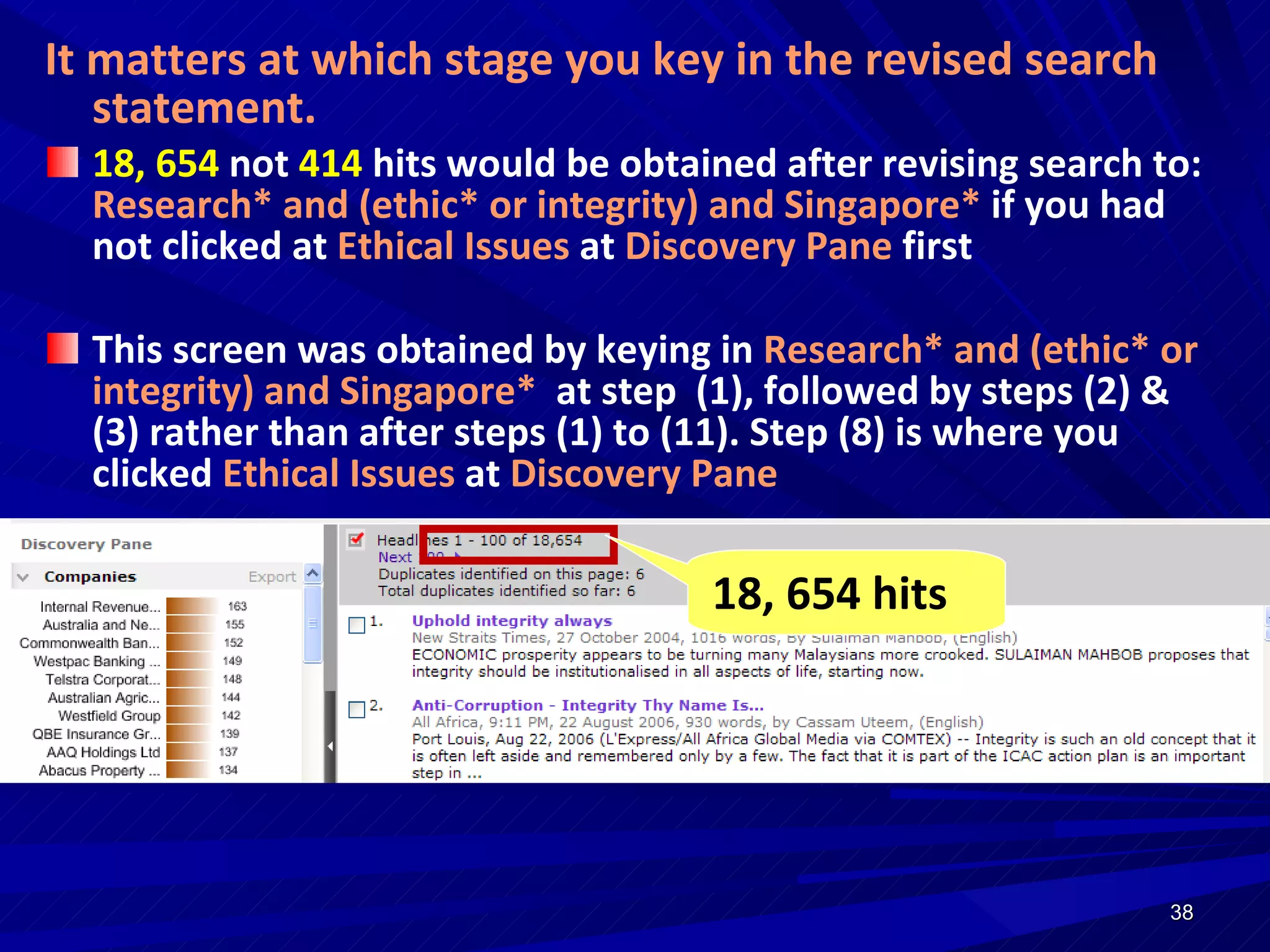 It matters at which stage you key in the revised search statement. 18, 654  not  414  hits would be obtained after revising search to:  Research* and (ethic* or integrity) and Singapore*  if you had not clicked at  Ethical Issues  at  Discovery Pane  first This screen was obtained by keying in  Research* and (ethic* or integrity) and Singapore*  at step  (1), followed by steps (2) & (3) rather than after steps (1) to (11). Step (8) is where you clicked  Ethical Issues  at  Discovery Pane  18, 654 hits 