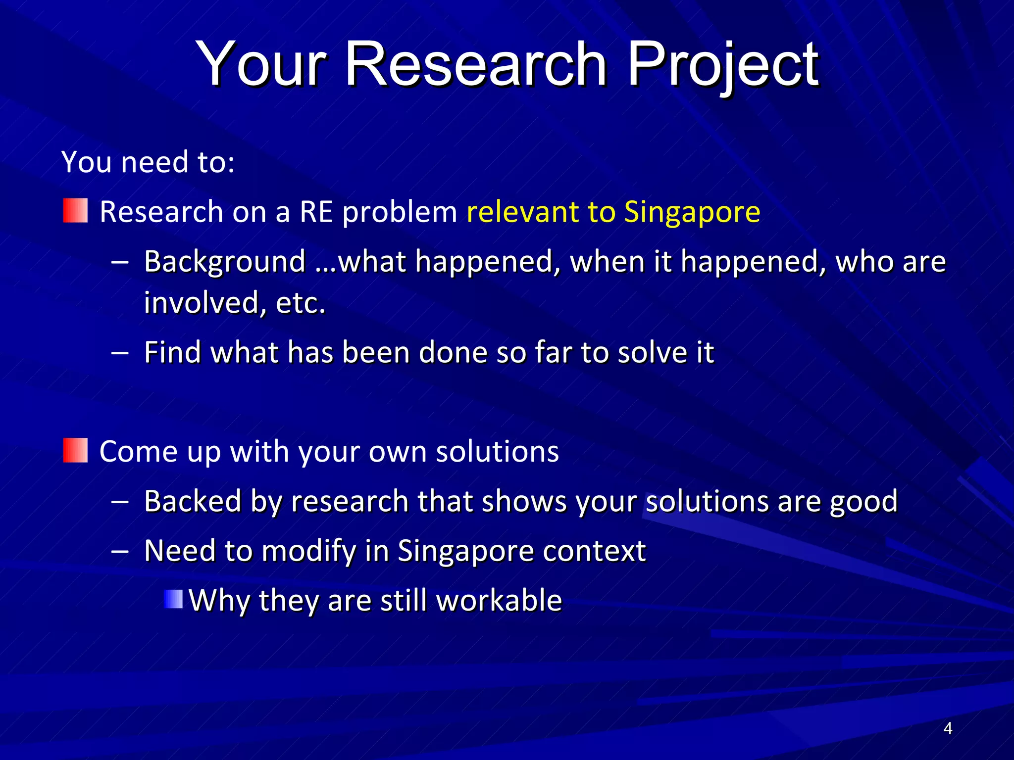 Your Research Project You need to: Research on a RE problem  relevant to Singapore Background …what happened, when it happened, who are involved, etc. Find what has been done so far to solve it Come up with your own solutions Backed by research that shows your solutions are good Need to modify in Singapore context Why they are still workable 