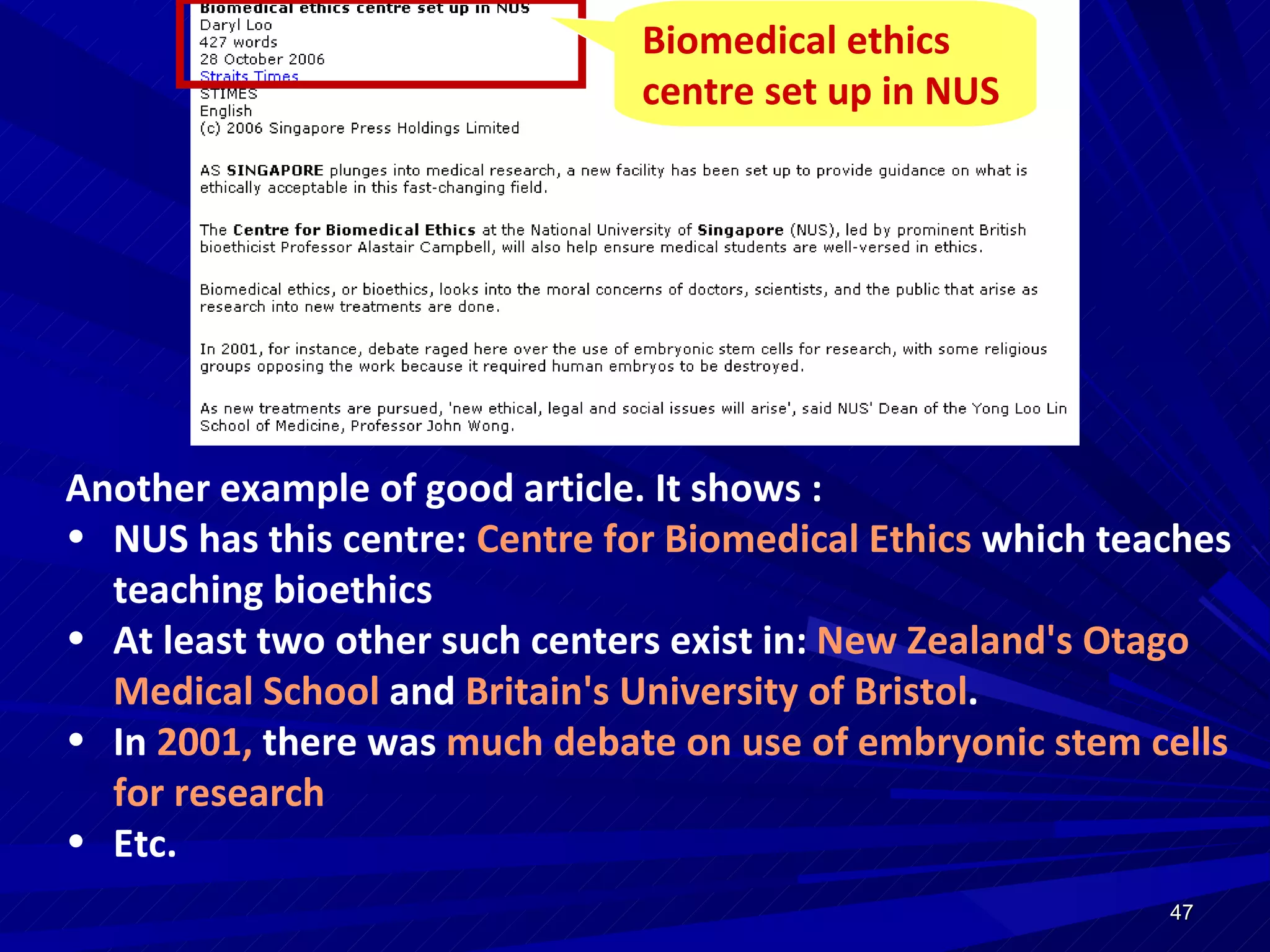 Another example of good article. It shows : NUS has this centre:  Centre for Biomedical Ethics  which teaches teaching bioethics At least two other such centers exist in:  New Zealand's Otago Medical School  and  Britain's University of Bristol .  In  2001,  there was  much debate on use of embryonic stem cells for research Etc. Biomedical ethics centre set up in NUS  