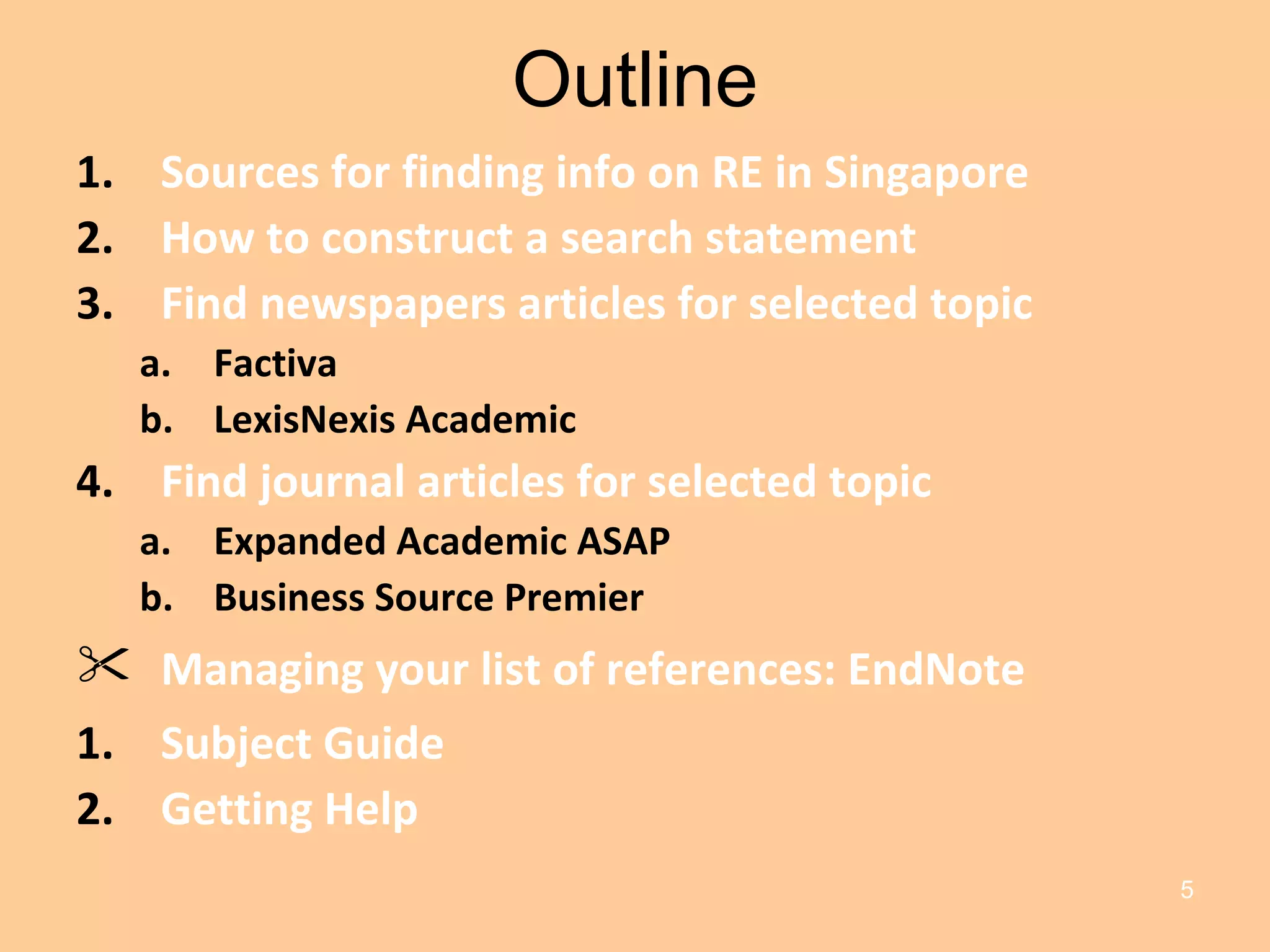 Outline Sources for finding info on RE in Singapore How to construct a search statement Find newspapers articles for selected topic Factiva LexisNexis Academic Find journal articles for selected topic Expanded Academic ASAP Business Source Premier Managing your list of references: EndNote Subject Guide Getting Help 