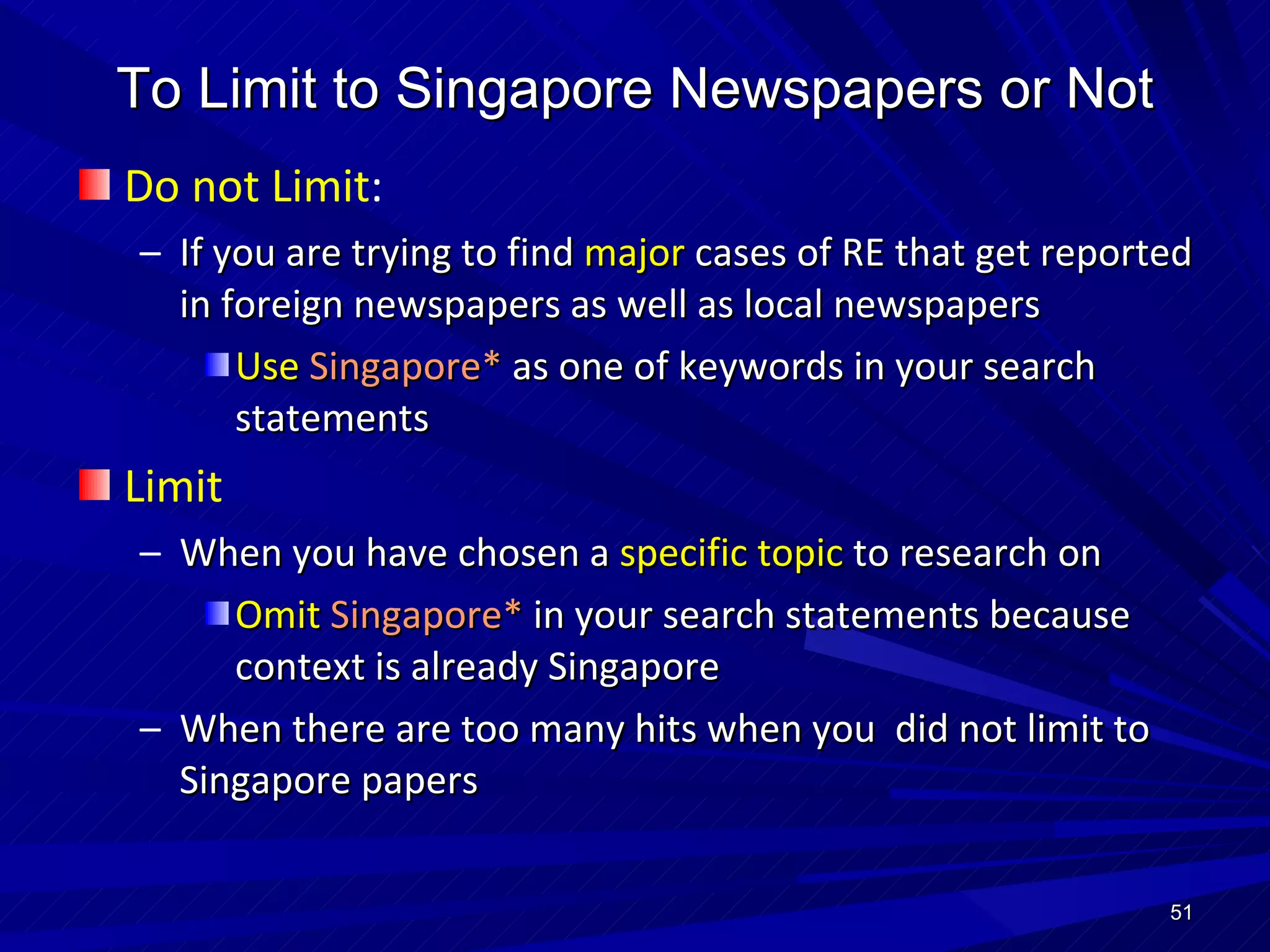 To Limit to Singapore Newspapers or Not Do not Limit : If you are trying to find  major  cases of RE that get reported in foreign newspapers as well as local newspapers Use  Singapore*  as one of keywords in your search statements Limit When you have chosen a  specific topic  to research on Omit   Singapore*  in your search statements because context is already Singapore When there are too many hits when you  did not limit to Singapore papers 