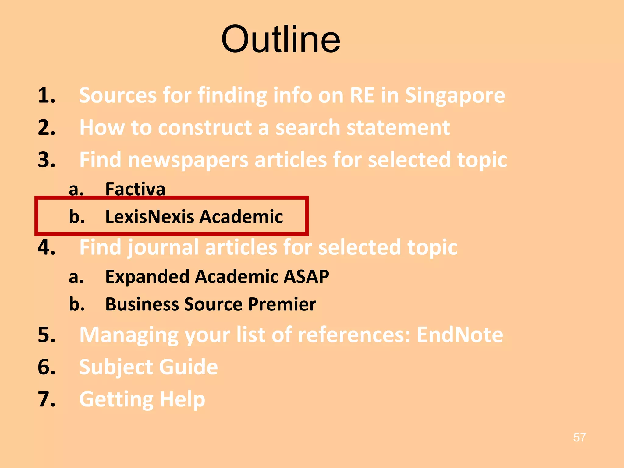 Outline Sources for finding info on RE in Singapore How to construct a search statement Find newspapers articles for selected topic Factiva LexisNexis Academic Find journal articles for selected topic Expanded Academic ASAP Business Source Premier Managing your list of references: EndNote Subject Guide Getting Help 