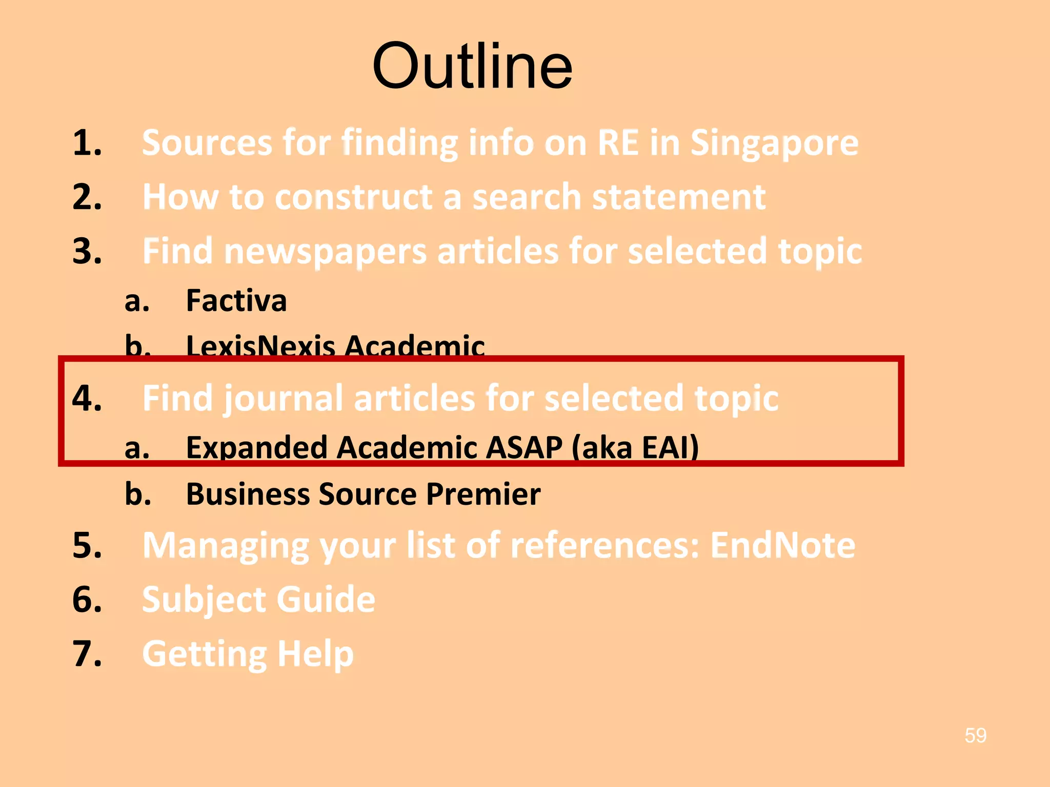 Outline Sources for finding info on RE in Singapore How to construct a search statement Find newspapers articles for selected topic Factiva LexisNexis Academic Find journal articles for selected topic Expanded Academic ASAP (aka EAI) Business Source Premier Managing your list of references: EndNote Subject Guide Getting Help 
