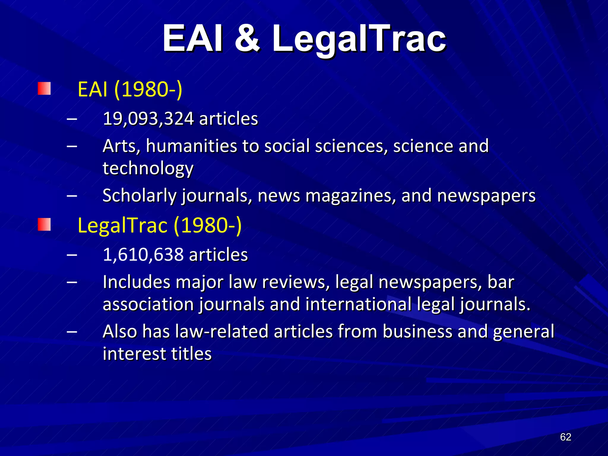 EAI (1980-) 19,093,324 articles  Arts, humanities to social sciences, science and technology Scholarly journals, news magazines, and newspapers LegalTrac (1980-) 1,610,638  articles Includes major law reviews, legal newspapers, bar association journals and international legal journals. Also has law-related articles from business and general interest titles EAI & LegalTrac 