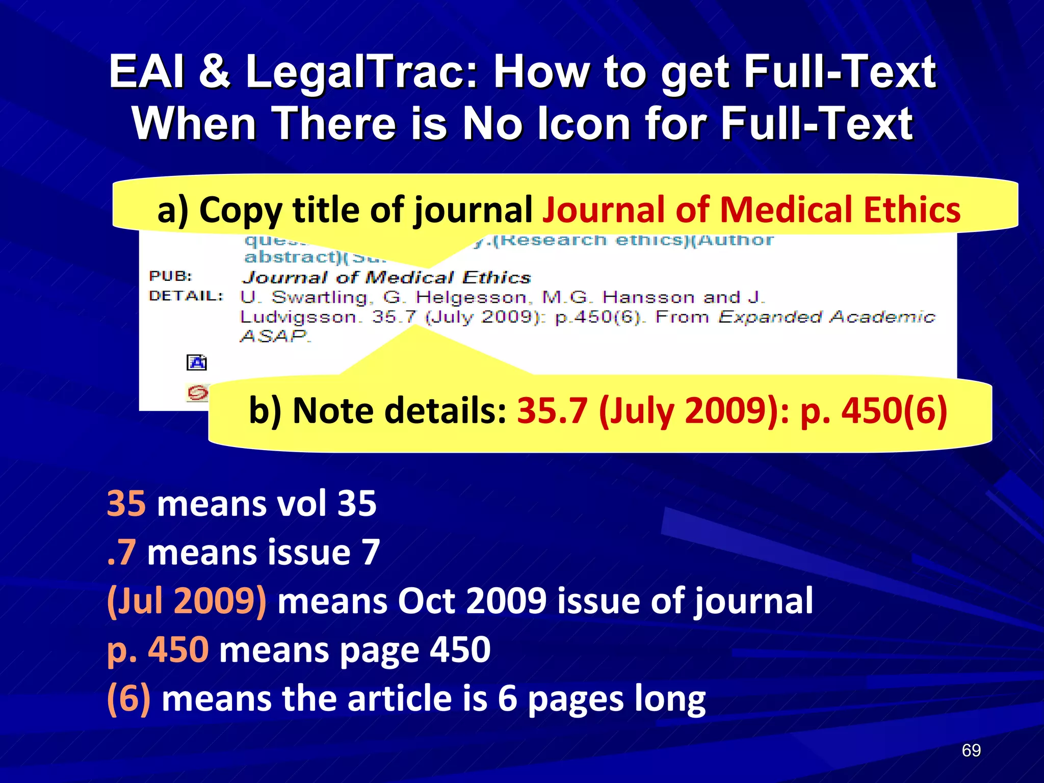 EAI & LegalTrac: How to get Full-Text When There is No Icon for Full-Text a) Copy title of journal  Journal of Medical Ethics b) Note details:  35.7   (July 2009): p. 450(6) 35  means  vol 35 .7  means issue 7 (Jul 2009)  means Oct 2009  issue of journal p. 450  means page 450 (6)  means the article is 6 pages long 