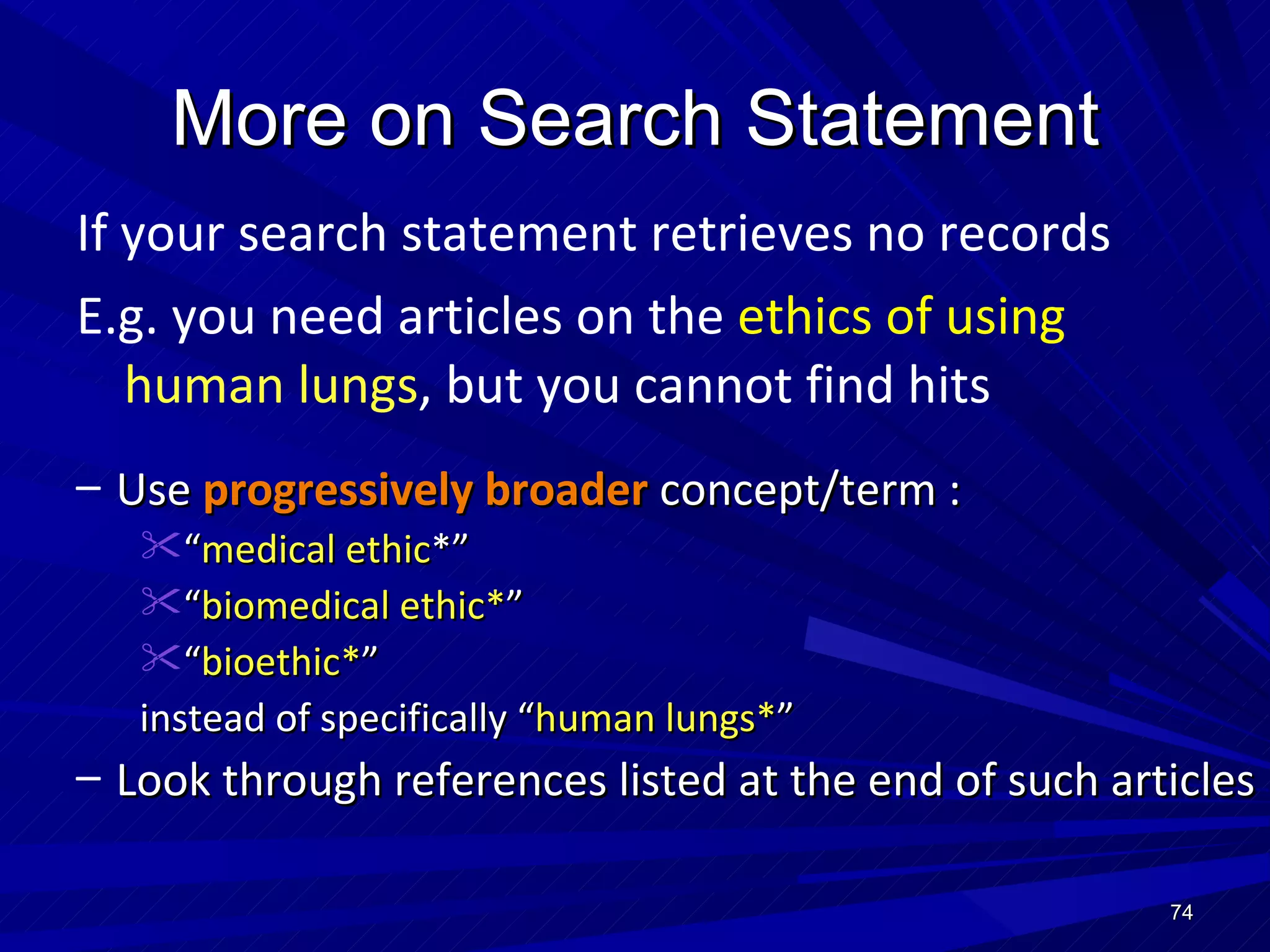 More on Search Statement If your search statement retrieves no records E.g. you need articles on the  ethics of using   human lungs , but you cannot find hits Use  progressively   broader  concept/term : “ medical ethic *” “ biomedical ethic* ” “ bioethic* ” instead of specifically “ human lungs* ”  Look through references listed at the end of such articles 