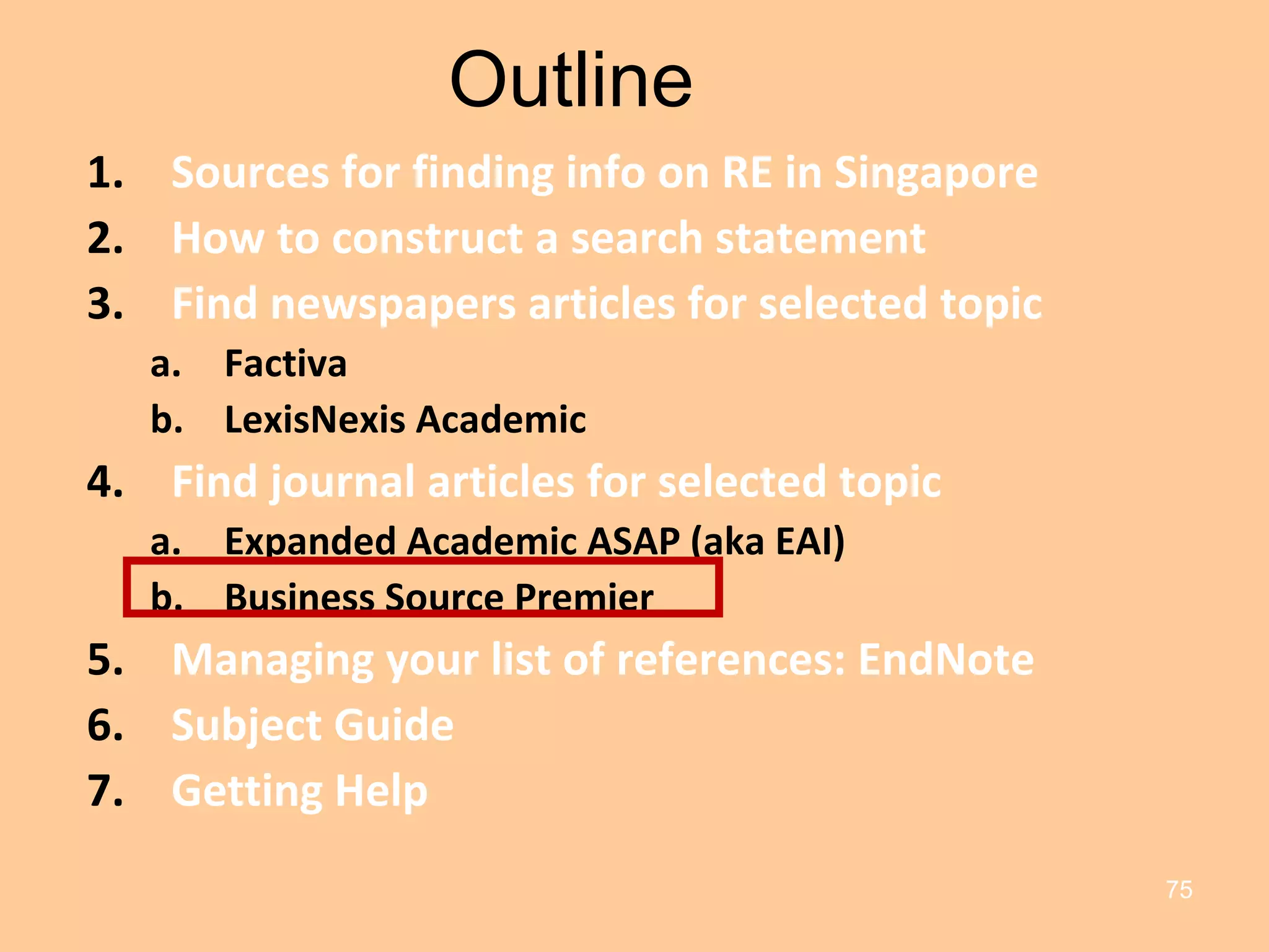 Outline Sources for finding info on RE in Singapore How to construct a search statement Find newspapers articles for selected topic Factiva LexisNexis Academic Find journal articles for selected topic Expanded Academic ASAP (aka EAI) Business Source Premier Managing your list of references: EndNote Subject Guide Getting Help 