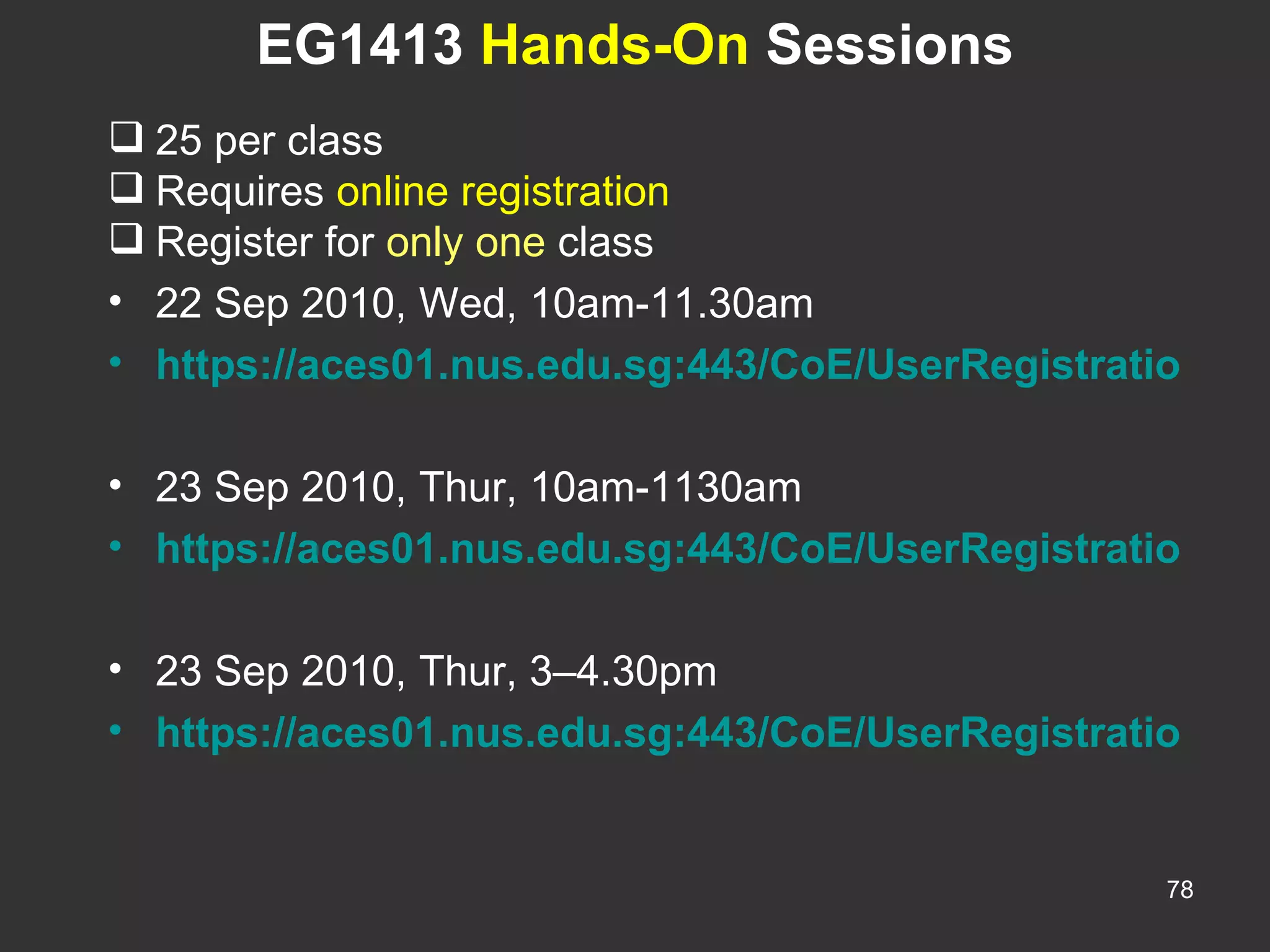 EG1413  Hands-On  Sessions 25 per class Requires  online registration Register for  only one  class 22 Sep 2010, Wed, 10am-11.30am https://aces01.nus.edu.sg:443/CoE/UserRegistration?actionParam=USERREG&eventID=27769   23 Sep 2010, Thur, 10am-1130am https://aces01.nus.edu.sg:443/CoE/UserRegistration?actionParam=USERREG&eventID=27771   23 Sep 2010, Thur, 3–4.30pm https://aces01.nus.edu.sg:443/CoE/UserRegistration?actionParam=USERREG&eventID=27770 