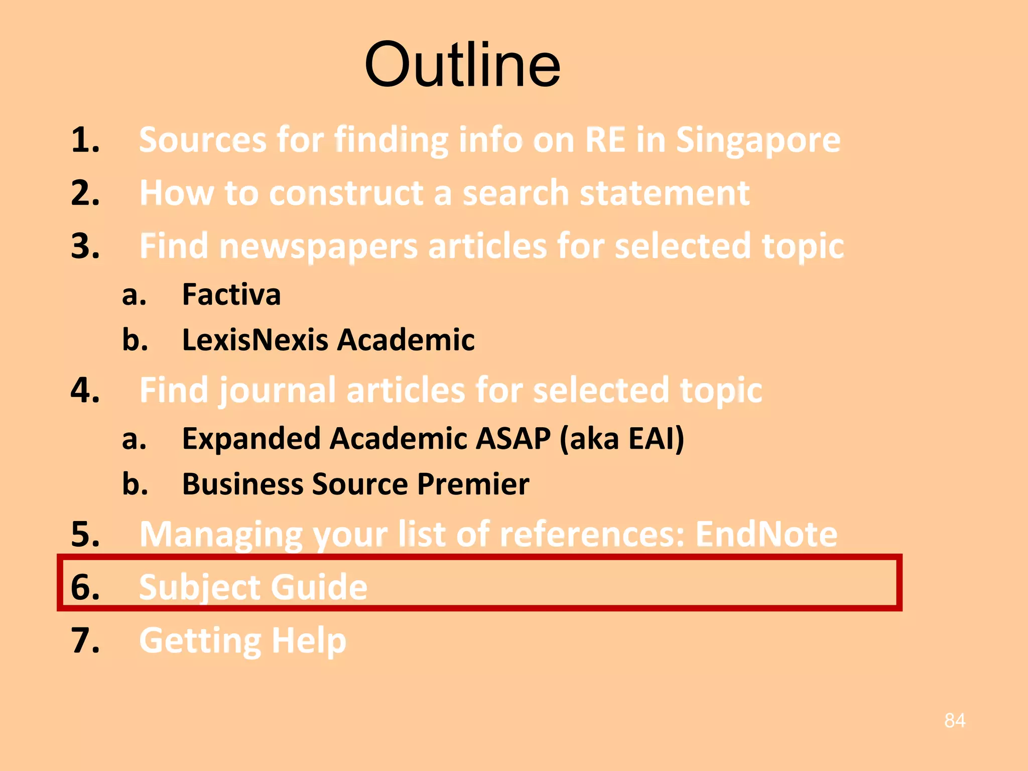 Outline Sources for finding info on RE in Singapore How to construct a search statement Find newspapers articles for selected topic Factiva LexisNexis Academic Find journal articles for selected topic Expanded Academic ASAP (aka EAI) Business Source Premier Managing your list of references: EndNote Subject Guide Getting Help 