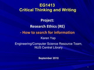 EG1413  Critical Thinking and Writing Project: Research Ethics (RE) - How to search for information Karen Yap  Engineering/Computer Science Resource Team, NUS Central Library September 2010 