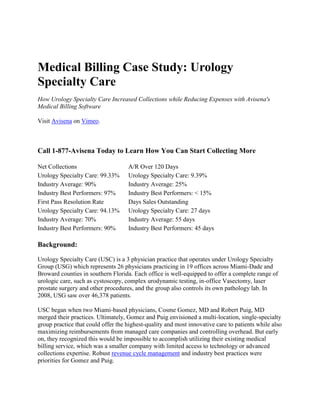 Medical Billing Case Study: Urology Specialty Care<br />How Urology Specialty Care Increased Collections while Reducing Expenses with Avisena's Medical Billing Software<br />Visit Avisena on Vimeo.<br />Call 1-877-Avisena Today to Learn How You Can Start Collecting More<br />Net CollectionsA/R Over 120 DaysUrology Specialty Care: 99.33%Urology Specialty Care: 9.39%Industry Average: 90%Industry Average: 25%Industry Best Performers: 97%Industry Best Performers: < 15%First Pass Resolution RateDays Sales OutstandingUrology Specialty Care: 94.13%Urology Specialty Care: 27 daysIndustry Average: 70%Industry Average: 55 daysIndustry Best Performers: 90%Industry Best Performers: 45 days<br />Background:<br />Urology Specialty Care (USC) is a 3 physician practice that operates under Urology Specialty Group (USG) which represents 26 physicians practicing in 19 offices across Miami-Dade and Broward counties in southern Florida. Each office is well-equipped to offer a complete range of urologic care, such as cystoscopy, complex urodynamic testing, in-office Vasectomy, laser prostate surgery and other procedures, and the group also controls its own pathology lab. In 2008, USG saw over 46,378 patients.<br />USC began when two Miami-based physicians, Cosme Gomez, MD and Robert Puig, MD merged their practices. Ultimately, Gomez and Puig envisioned a multi-location, single-specialty group practice that could offer the highest-quality and most innovative care to patients while also maximizing reimbursements from managed care companies and controlling overhead. But early on, they recognized this would be impossible to accomplish utilizing their existing medical billing service, which was a smaller company with limited access to technology or advanced collections expertise. Robust revenue cycle management and industry best practices were priorities for Gomez and Puig.<br />After extensive interviews with local and national medical billing companies, Avisena was engaged in the fall of 2005. USC’s overall priority for Avisena was to increase collections. Doctors Gomez and Puig also recognized they would need an easy and inexpensive way to manage the enterprise’s growth as they added doctors and new office locations. Avisena’s transparent, web-based medical billing platform would give administrators flexibility to manage and analyze the enterprise, and also add additional functionality over time.<br />Practice Management Implementation:<br />Avisena’s Internet-based practice management system was deployed within 30 days of contract signing. Training of the physicians and staff was handled on-site at the practice. For USC, Avisena implemented multiple technologies and industry best practices that would be used to reach the following practice management goals on an ongoing basis:<br />Submit cleaner claims faster utilizing the robust Avisena Rules Engine <br />Faster, more accurate payment posting <br />Faster, smarter and more aggressive collections efforts <br />Utilization of the Managed Care Contract Module <br />Advanced accounts receivable methodology <br />Data mining and analysis using the Avisena Perspectives system <br />Client service for USC is overseen by a dedicated Account Manager. The USC Account Manager is a high-level Avisena staff member with practice management and consulting background who is responsible for all results at the practice, and serves as a convenient, single point of contact. The Account Manager has 4 levels of responsibility, including collections, compliance, business analytics, and customer service.<br />Collaboration and Practice Management Analysis:<br />USC found that Avisena not only improved medical billing and collections, but provided them with robust data mining as well. Using Avisena Perspectives, doctors and administrators now have the ability to swivel data by procedure code, payer, provider, denial code, and a host of other measures to facilitate improved practice management and foster better negotiations with payers. <br />According to Gomez, “Perspectives allows us, in a very simple manner within a matter of minutes, to drill down and get the information we need.” Perspectives, along with Avisena’s reporting capabilities, allows the practice to research and analyze data they were otherwise unable to see.<br />USC found that the accessibility associated with web-based medical billing software was critical to the success of their multi-location group. “We found that web-based access is versatile, flexible, and allows you to move forward,” Dr. Gomez said. <br />Practice Management Results:<br />After the first year with Avisena, collections increased by 10.2 percent. By the end of 2006, they saw another 19 percent growth in collections. Combined, USC was able to increase their collections by over 29 percent within 24 months of engaging Avisena.<br />After 4 years with Avisena, their yearly increases in collections have positively affected their net collection rate and overall revenue. quot;
Our net collection ratio is in the 98-99 percent range, which is quite spectacular,quot;
 said Dr. Gomez. USC and Avisena achieved their initial goals of increasing collections. <br />“I can’t think of a better business partner.” –Dr. Cosme Gomez<br />