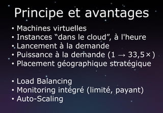 Principe et avantages
•   Machines virtuelles
•   Instances “dans le cloud”, à l'heure
•   Lancement à la demande
•   Puissance à la demande (1 → 33,5×)
•   Placement géographique stratégique

• Load Balancing
• Monitoring intégré (limité, payant)
• Auto-Scaling
 