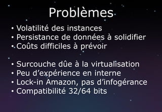 Problèmes
• Volatilité des instances
• Persistance de données à solidifier
• Coûts difficiles à prévoir

•   Surcouche dûe à la virtualisation
•   Peu d’expérience en interne
•   Lock-in Amazon, pas d’infogérance
•   Compatibilité 32/64 bits
 