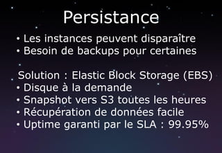Persistance
• Les instances peuvent disparaître
• Besoin de backups pour certaines

Solution : Elastic Block Storage (EBS)
• Disque à la demande
• Snapshot vers S3 toutes les heures
• Récupération de données facile
• Uptime garanti par le SLA : 99.95%
 