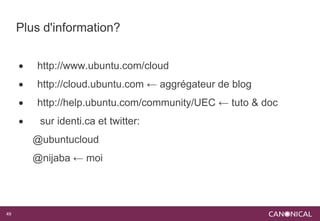 Plus d'information?


        http://www.ubuntu.com/cloud
        http://cloud.ubuntu.com ← aggrégateur de blog
        http://help.ubuntu.com/community/UEC ← tuto & doc
         sur identi.ca et twitter:
         @ubuntucloud
         @nijaba ← moi




49
 