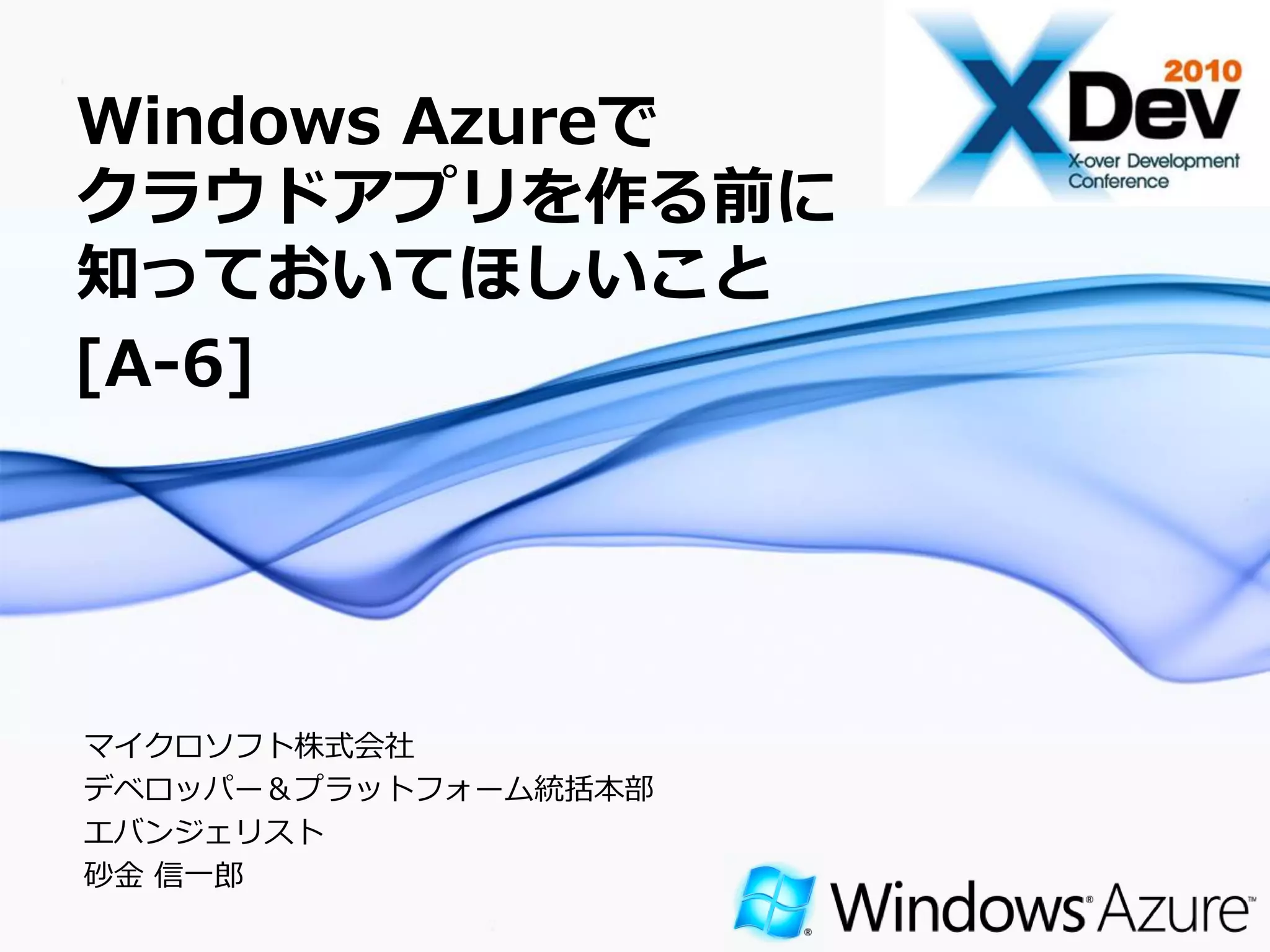 Windows Azureで
クラウドアプリを作る前に
知っておいてほしいこと
[A-6]




マ゗クロソフト株式会社
デベロッパー＆プラットフォーム統括本部
エバンジェリスト
砂金 信一郎
                      Page 1
 
