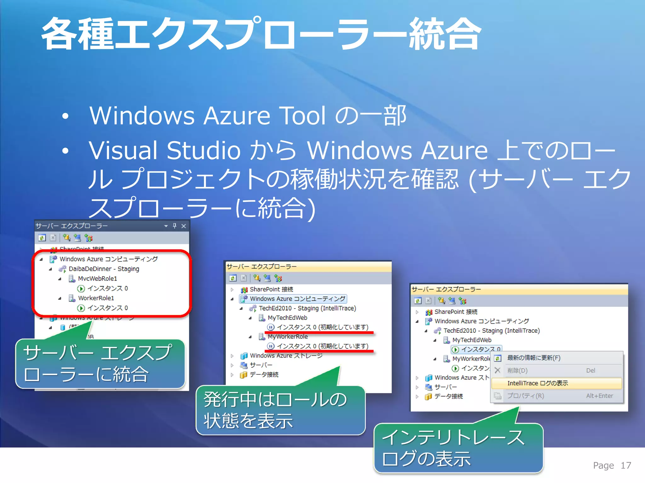 各種エクスプローラー統合

  • Windows Azure Tool の一部
  • Visual Studio から Windows Azure 上でのロー
    ル プロジェクトの稼働状況を確認 (サーバー エク
    スプローラーに統合)




サーバー エクスプ
ローラーに統合
            発行中はロールの
            状態を表示
                       ゗ンテリトレース
                       ログの表示         Page 17
 