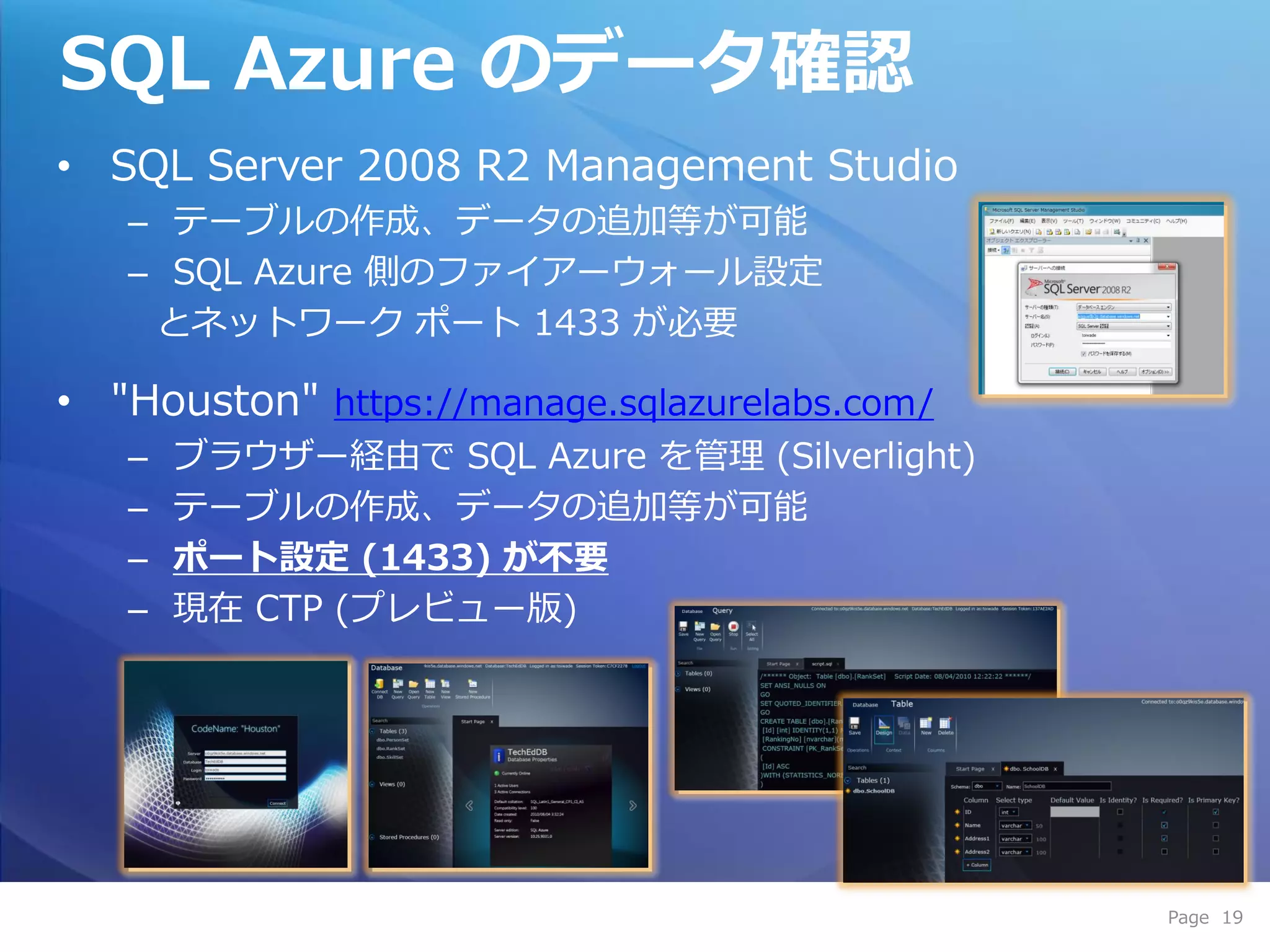 SQL Azure のデータ確認
• SQL Server 2008 R2 Management Studio
   – テーブルの作成、データの追加等が可能
   – SQL Azure 側のフゔ゗ゕーウォール設定
    とネットワーク ポート 1433 が必要

• "Houston" https://manage.sqlazurelabs.com/
   –   ブラウザー経由で SQL Azure を管理 (Silverlight)
   –   テーブルの作成、データの追加等が可能
   –   ポート設定 (1433) が不要
   –   現在 CTP (プレビュー版)




                                               Page 19
 
