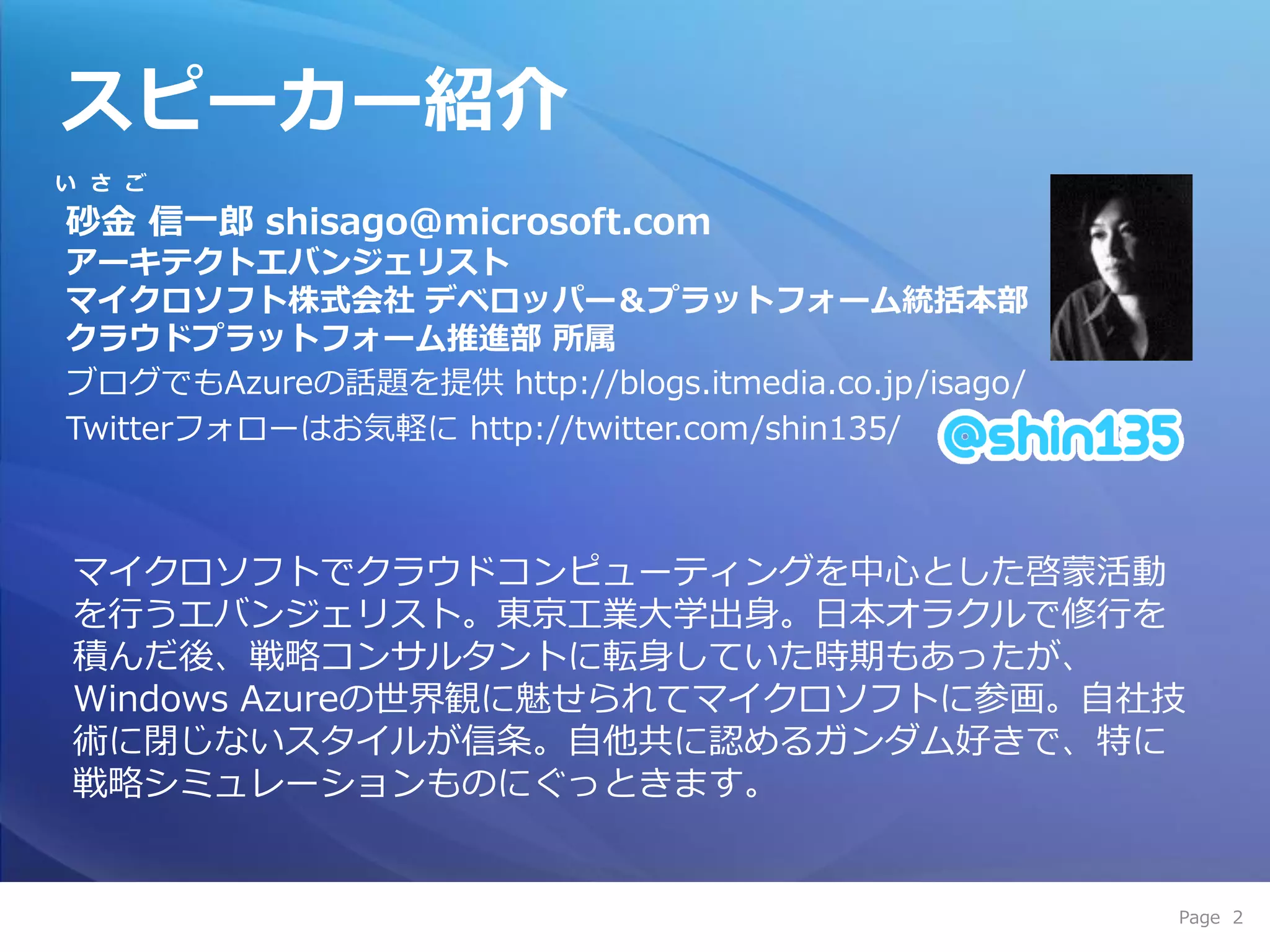 スピーカー紹介
い さ ご

砂金 信一郎 shisago@microsoft.com
アーキテクトエバンジェリスト
マイクロソフト株式会社 デベロッパー＆プラットフォーム統括本部
クラウドプラットフォーム推進部 所属
ブログでもAzureの話題を提供 http://blogs.itmedia.co.jp/isago/
Twitterフォローはお気軽に http://twitter.com/shin135/



マ゗クロソフトでクラウドコンピューテゖングを中心とした啓蒙活動
を行うエバンジェリスト。東京工業大学出身。日本オラクルで修行を
積んだ後、戦略コンサルタントに転身していた時期もあったが、
Windows Azureの世界観に魅せられてマ゗クロソフトに参画。自社技
術に閉じないスタ゗ルが信条。自他共に認めるガンダム好きで、特に
戦略シミュレーションものにぐっときます。


                                                     Page 2
 