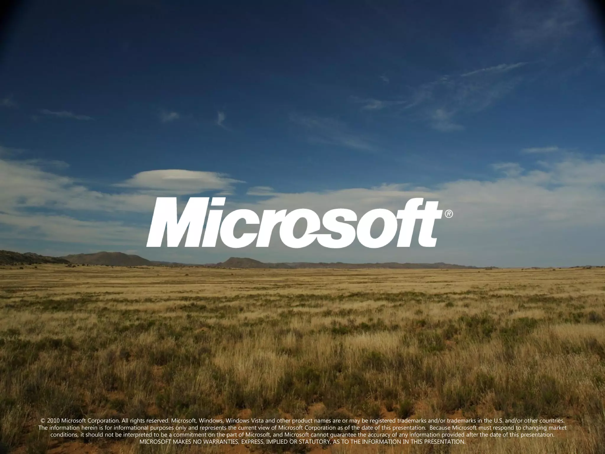 © 2010 Microsoft Corporation. All rights reserved. Microsoft, Windows, Windows Vista and other product names are or may be registered trademarks and/or trademarks in the U.S. and/or other countries.
The information herein is for informational purposes only and represents the current view of Microsoft Corporation as of the date of this presentation. Because Microsoft must respond to changing market
     conditions, it should not be interpreted to be a commitment on the part of Microsoft, and Microsoft cannot guarantee the accuracy of any information provided after the date of this presentation.
                                        MICROSOFT MAKES NO WARRANTIES, EXPRESS, IMPLIED OR STATUTORY, AS TO THE INFORMATION IN THIS PRESENTATION.
 
