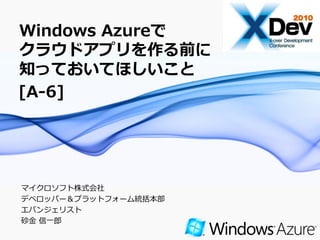 Windows Azureで
クラウドアプリを作る前に
知っておいてほしいこと
[A-6]




マ゗クロソフト株式会社
デベロッパー＆プラットフォーム統括本部
エバンジェリスト
砂金 信一郎
                      Page 1
 