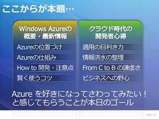 ここからが本題…



 Azureの位置づけ      適用の目利き力
 Azureの仕組み       情報洪水の整理
 How to 開発・注意点   From C to B の謙虚さ
 賢く使うコツ          ビジネスへの野心

 Azure を好きになってさわってみたい！
 と感じてもらうことが本日のゴール
                                    Page 23
 