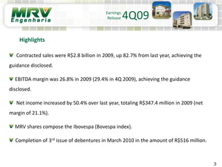 3
Contracted sales were R$2.8 billion in 2009, up 82.7% from last year, achieving the
guidance disclosed.
EBITDA margin was 26.8% in 2009 (29.4% in 4Q 2009), achieving the guidance
disclosed.
Net income increased by 50.4% over last year, totaling R$347.4 million in 2009 (net
margin of 21.1%).
MRV shares compose the Ibovespa (Bovespa index).
Completion of 3rd issue of debentures in March 2010 in the amount of R$516 million.
Highlights
Earnings
Release 4Q09
 