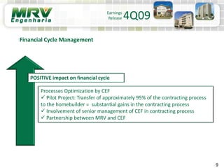 9
Processes Optimization by CEF
 Pilot Project: Transfer of approximately 95% of the contracting process
to the homebuilder = substantial gains in the contracting process
 Involvement of senior management of CEF in contracting process
 Partnership between MRV and CEF
Financial Cycle Management
POSITIVE impact on financial cycle
Earnings
Release 4Q09
 
