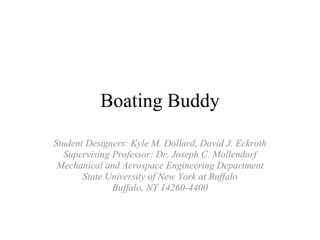 Boating Buddy Student Designers: Kyle M. Dollard, David J. Eckroth Supervising Professor: Dr. Joseph C. Mollendorf Mechanical and Aerospace Engineering Department State University of New York at Buffalo Buffalo, NY 14260-4400 