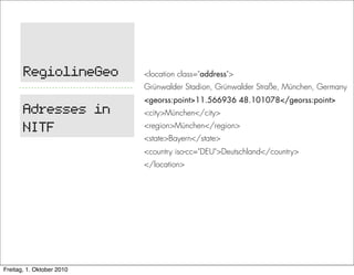 RegiolineGeo        <location class="address">
                           Grünwalder Stadion, Grünwalder Straße, München, Germany
                           <georss:point>11.566936 48.101078</georss:point>
       Adresses in         <city>München</city>

       NITF                <region>München</region>
                           <state>Bayern</state>
                           <country iso-cc="DEU">Deutschland</country>
                           </location>




Freitag, 1. Oktober 2010
 
