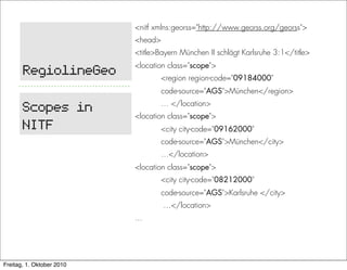 <nitf xmlns:georss="http://www.georss.org/georss">
                           <head>
                           <title>Bayern München II schlägt Karlsruhe 3:1</title>
                           <location class="scope">
       RegiolineGeo                 <region region-code="09184000"
                                    code-source="AGS">München</region>
                                    … </location>
       Scopes in           <location class="scope">
       NITF                         <city city-code="09162000"
                                    code-source="AGS">München</city>
                                    …</location>
                           <location class="scope">
                                    <city city-code="08212000"
                                    code-source="AGS">Karlsruhe </city>
                                    …</location>
                           ...




Freitag, 1. Oktober 2010
 