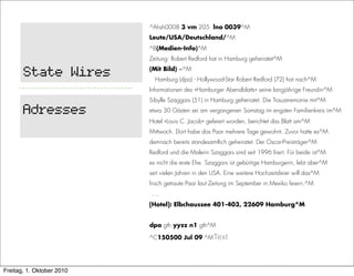 ^Ahsh0008 3 vm 205 lno 0039^M
                           Leute/USA/Deutschland/^M
                           ^B(Medien-Info)^M
                           Zeitung: Robert Redford hat in Hamburg geheiratet^M

       State Wires         (Mit Bild) =^M
                             Hamburg (dpa) - Hollywood-Star Robert Redford (72) hat nach^M
                           Informationen des «Hamburger Abendblatts» seine langjährige Freundin^M
                           Sibylle Szaggars (51) in Hamburg geheiratet. Die Trauzeremonie mit^M

       Adresses            etwa 30 Gästen sei am vergangenen Samstag im engsten Familienkreis im^M
                           Hotel «Louis C. Jacob» gefeiert worden, berichtet das Blatt am^M
                           Mittwoch. Dort habe das Paar mehrere Tage gewohnt. Zuvor hatte es^M
                           demnach bereits standesamtlich geheiratet. Der Oscar-Preisträger^M
                           Redford und die Malerin Szaggars sind seit 1996 liiert. Für beide ist^M
                           es nicht die erste Ehe. Szaggars ist gebürtige Hamburgerin, lebt aber^M
                           seit vielen Jahren in den USA. Eine weitere Hochzeitsfeier will das^M
                           frisch getraute Paar laut Zeitung im September in Mexiko feiern.^M
                           ….
                           [Hotel]: Elbchaussee 401-403, 22609 Hamburg^M


                           dpa gth yyzz n1 gth^M

                           ^C150500 Jul 09 ^MText




Freitag, 1. Oktober 2010
 