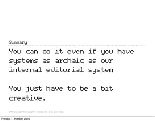 Summary

      You can do it even if you have
      systems as archaic as our
      internal editorial system

      You just have to be a bit
      creative.
      IFRA GoLocla IFRA Expo 2010, October 4th, ,© Dr. Gerd Kamp


Freitag, 1. Oktober 2010
 