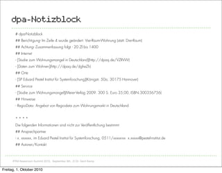 dpa-Notizblock
       # dpa-Notizblock
       ## Berichtigung- Im Zeile 4 wurde geändert: Vier-Raum-Wohnung (statt: Drei-Raum)
       ## Achtung- Zusammenfassung folgt - 20 Zl bis 1400
       ## Internet
       - [Studie zum Wohnungsmangel in Deutschland](http://dpaq.de/VZRVW)
       - [Daten zum Wohnen](http://dpaq.de/dgheZh)
       ## Orte
       - [SP Eduard Pestel Institut für Systemforschung](Königstr. 50a, 30175 Hannover)
       ## Service
       - [Studie zum Wohnungsmangel](Meier-Verlag 2009. 300 S. Euro 35,00, ISBN:300356756)
       ## Hinweise
       - RegioData: Angebot von Regiodata zum Wohnungsmarkt in Deutschland


       ****
       Die folgenden Informationen sind nicht zur Veröffentlichung bestimmt
       ## Ansprechpartner
       - x. xxxxxx, im Eduard Pestel Institut für Systemforschung, 0511/xxxxx-xx x.xxxxx@pestel-institut.de
       ## Autoren/Kontakt



      IFRA Newsroom Summit 2010, September 8th, ,© Dr. Gerd Kamp


Freitag, 1. Oktober 2010
 