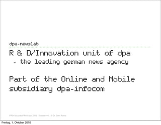 dpa-newslab

      R & D/Innovation unit of dpa
         - the leading german news agency

      Part of the Online and Mobile
      subsidiary dpa-infocom


      IFRA GoLocla IFRA Expo 2010, October 4th, ,© Dr. Gerd Kamp


Freitag, 1. Oktober 2010
 