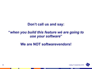 Don’t call us and say: “ when you build this feature wé are going to use your software ” We are NOT softwarevendors! vrijd...