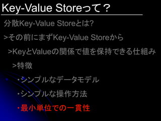 Key-Value Storeって？
分散Key-Value Storeとは?
>その前にまずKey-Value Storeから
 >KeyとValueの関係で値を保持できる仕組み
 >特徴
  ・シンプルなデータモデル
  ・シンプルな操作方法
  ・最小単位での一貫性
 